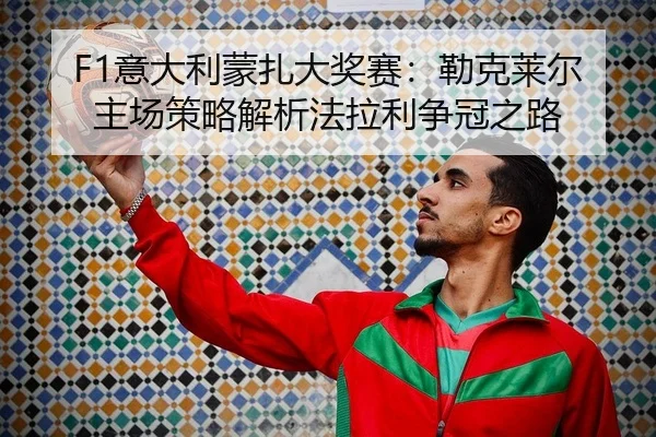 F1意大利蒙扎大奖赛：勒克莱尔主场策略解析法拉利争冠之路